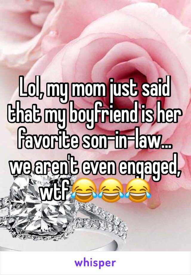 Lol, my mom just said that my boyfriend is her favorite son-in-law... we aren't even engaged, wtf😂😂😂
