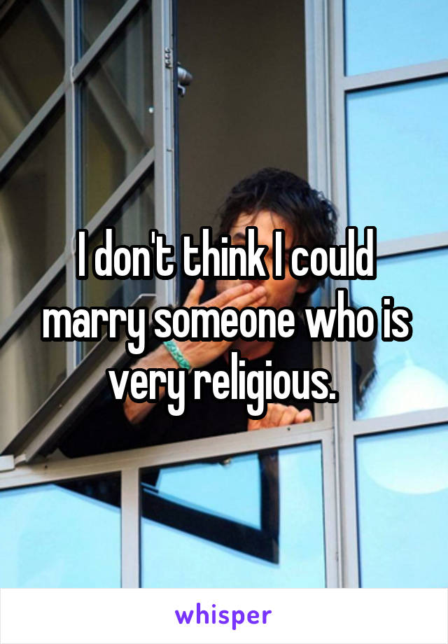 I don't think I could marry someone who is very religious. 
