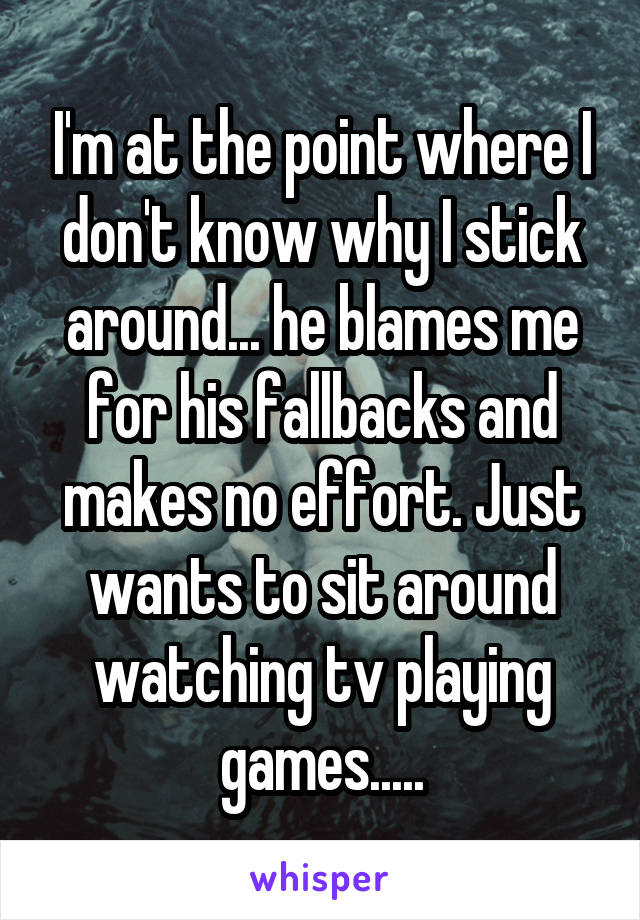 I'm at the point where I don't know why I stick around... he blames me for his fallbacks and makes no effort. Just wants to sit around watching tv playing games.....