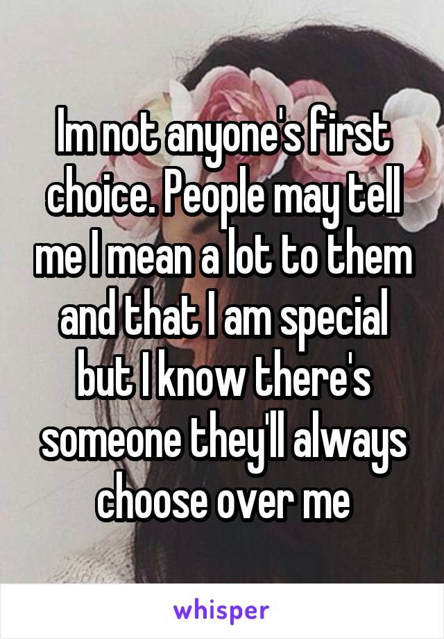 Im not anyone's first choice. People may tell me I mean a lot to them and that I am special but I know there's someone they'll always choose over me