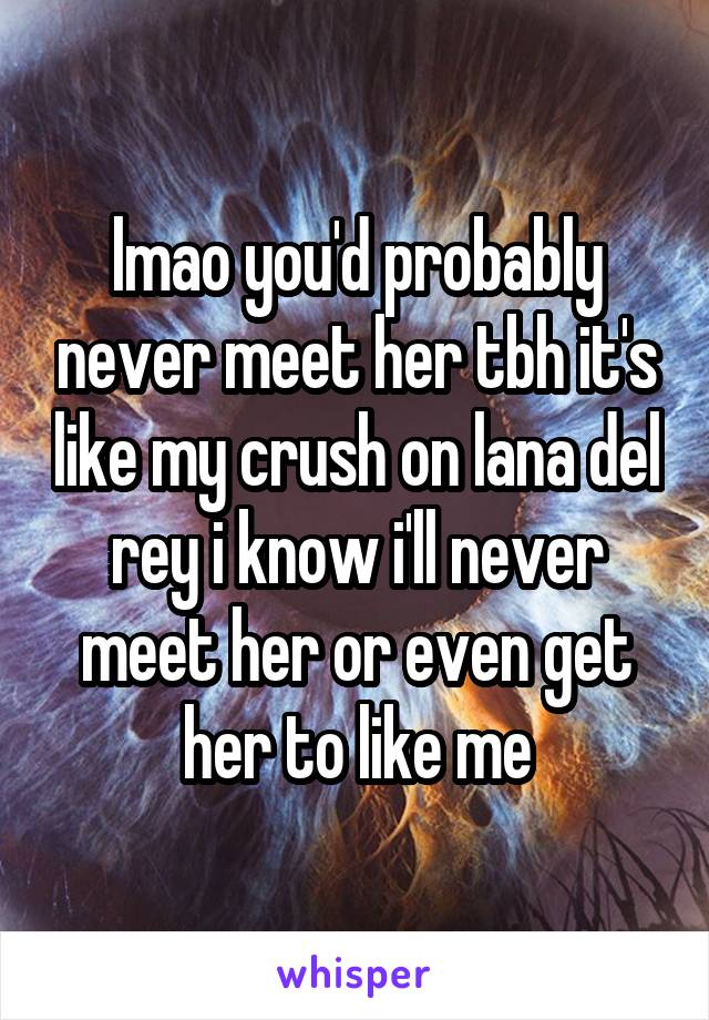 lmao you'd probably never meet her tbh it's like my crush on lana del rey i know i'll never meet her or even get her to like me