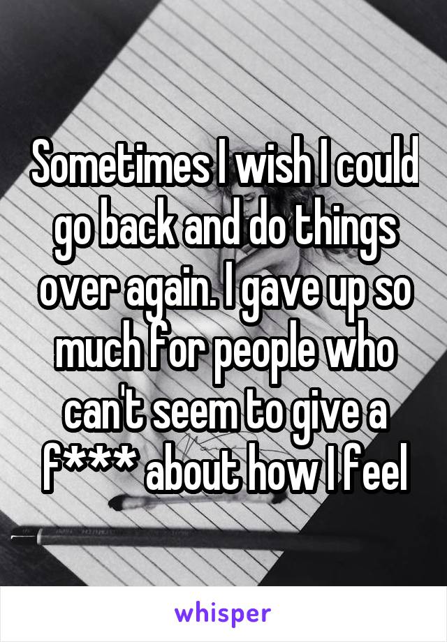 Sometimes I wish I could go back and do things over again. I gave up so much for people who can't seem to give a f*** about how I feel