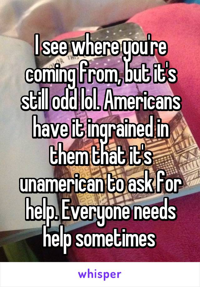 I see where you're coming from, but it's still odd lol. Americans have it ingrained in them that it's unamerican to ask for help. Everyone needs help sometimes 