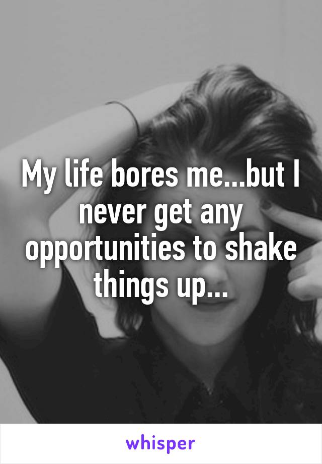 My life bores me...but I never get any opportunities to shake things up...