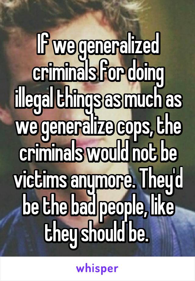 If we generalized criminals for doing illegal things as much as we generalize cops, the criminals would not be victims anymore. They'd be the bad people, like they should be. 