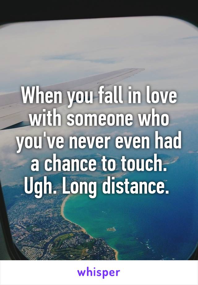 When you fall in love with someone who you've never even had a chance to touch. Ugh. Long distance. 