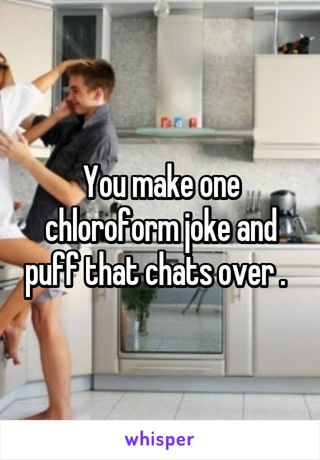 You make one chloroform joke and puff that chats over .  