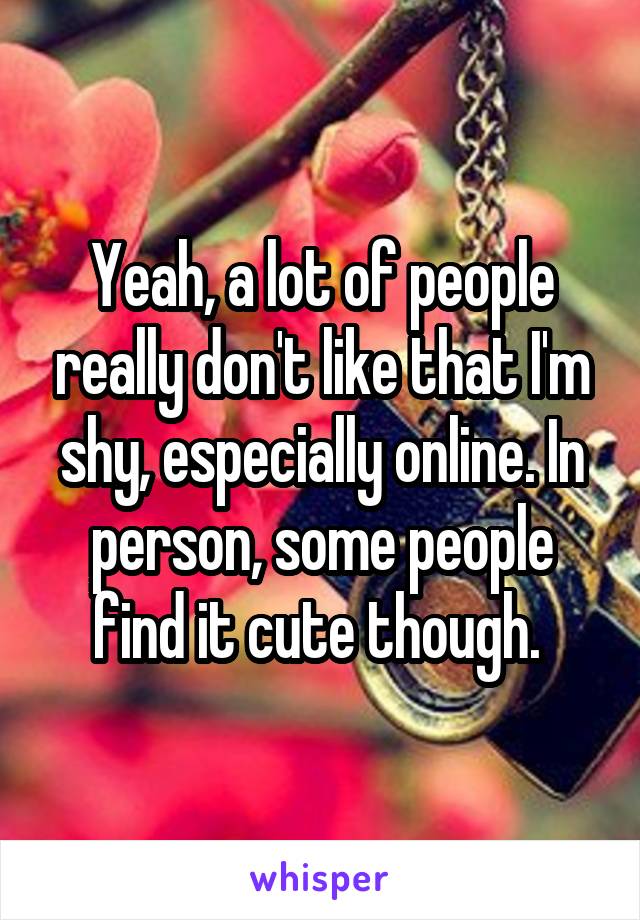 Yeah, a lot of people really don't like that I'm shy, especially online. In person, some people find it cute though. 