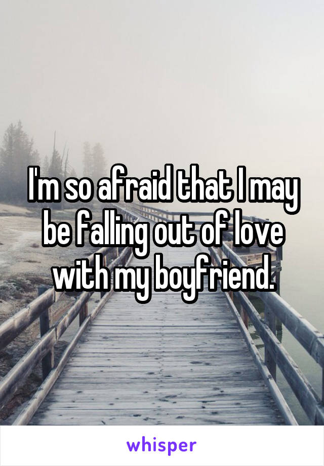 I'm so afraid that I may be falling out of love with my boyfriend.