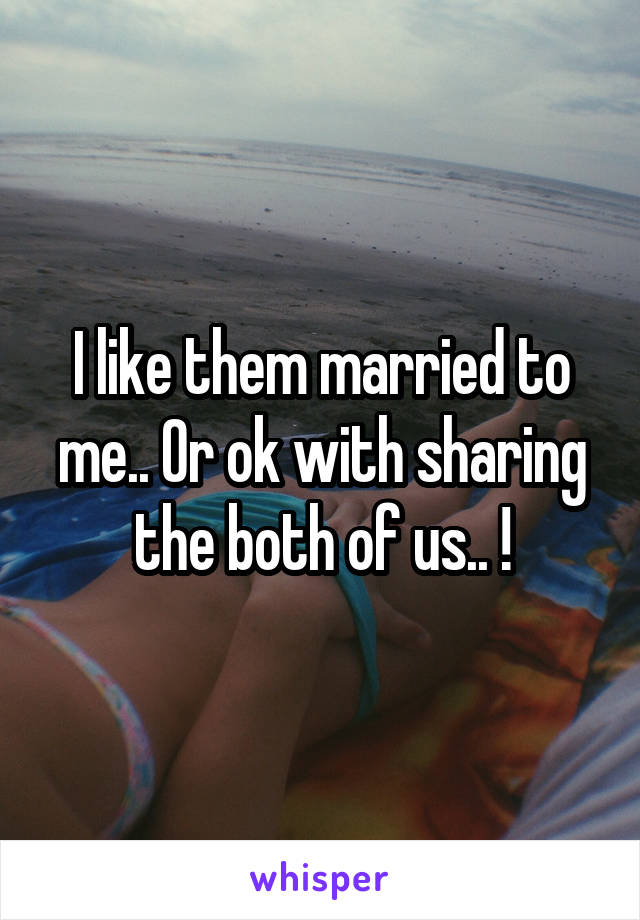 I like them married to me.. Or ok with sharing the both of us.. !
