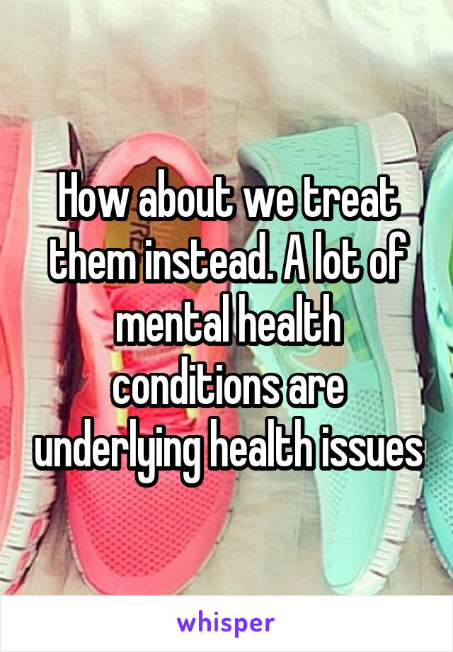 How about we treat them instead. A lot of mental health conditions are underlying health issues