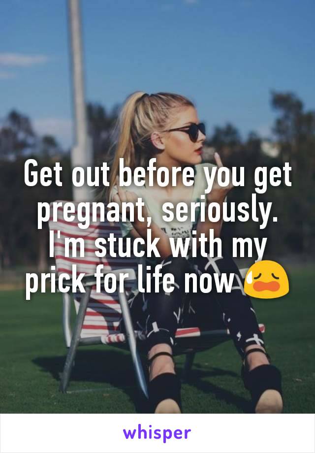 Get out before you get pregnant, seriously. I'm stuck with my prick for life now 😥