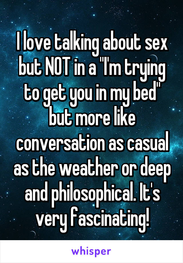 I love talking about sex but NOT in a "I'm trying to get you in my bed" but more like conversation as casual as the weather or deep and philosophical. It's very fascinating!