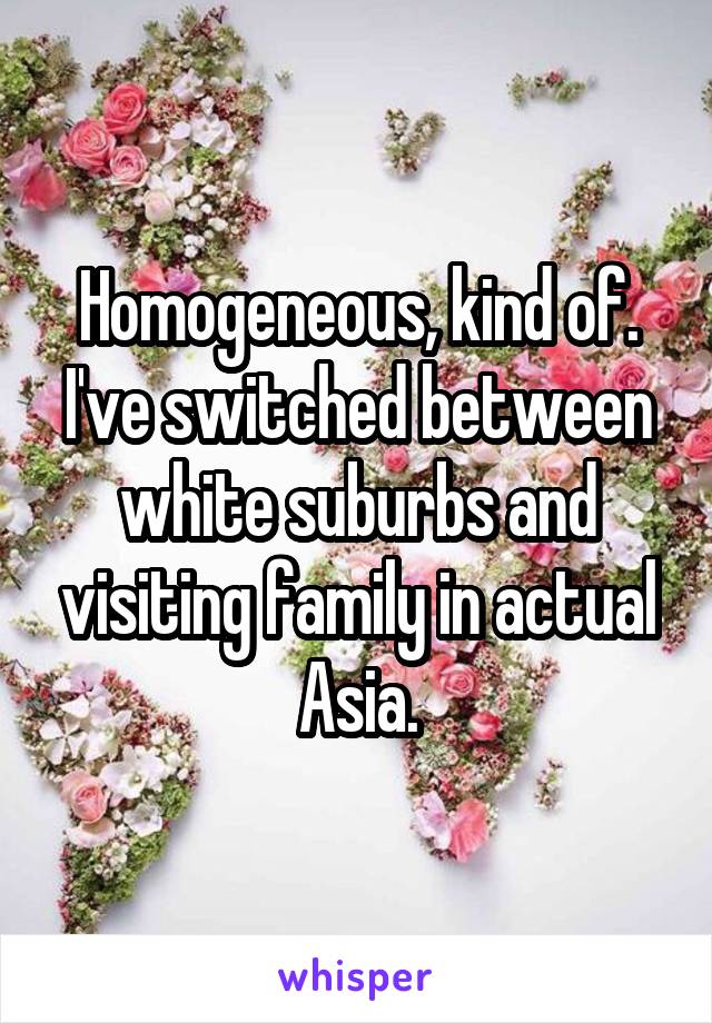 Homogeneous, kind of. I've switched between white suburbs and visiting family in actual Asia.