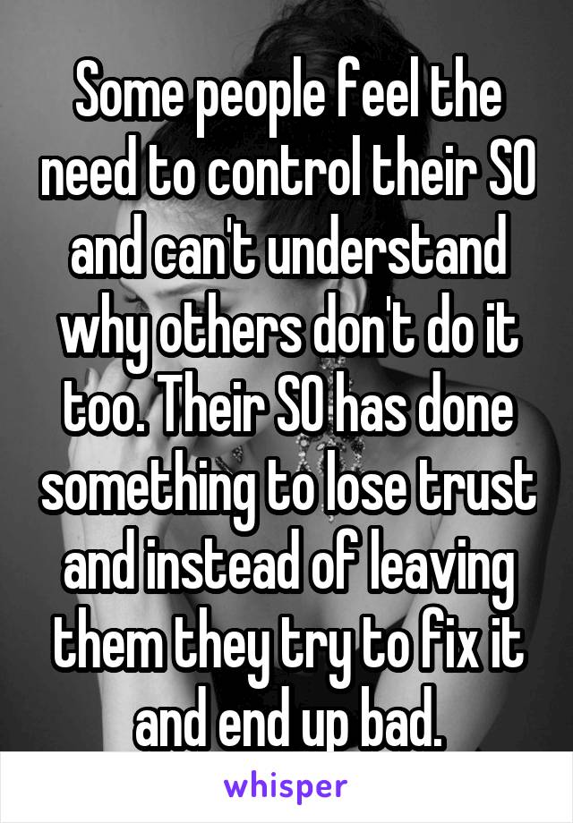 Some people feel the need to control their SO and can't understand why others don't do it too. Their SO has done something to lose trust and instead of leaving them they try to fix it and end up bad.