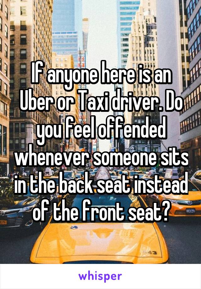 If anyone here is an Uber or Taxi driver. Do you feel offended whenever someone sits in the back seat instead of the front seat?