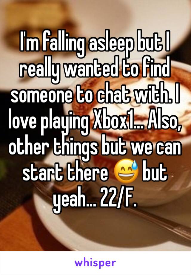 I'm falling asleep but I really wanted to find someone to chat with. I love playing Xbox1... Also, other things but we can start there 😅 but yeah... 22/F.