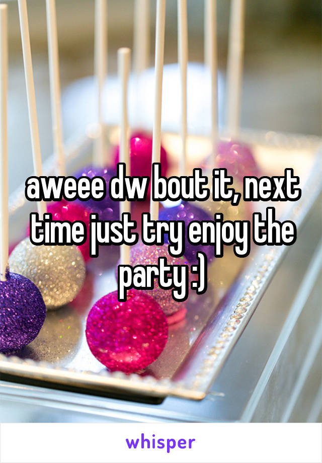 aweee dw bout it, next time just try enjoy the party :)