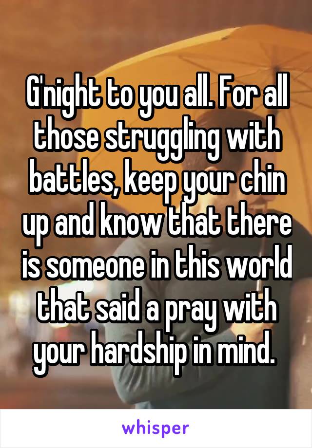 G'night to you all. For all those struggling with battles, keep your chin up and know that there is someone in this world that said a pray with your hardship in mind. 