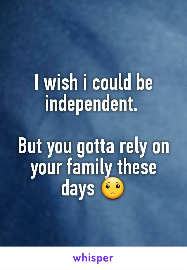 I wish i could be independent. 

But you gotta rely on your family these days 🙁
