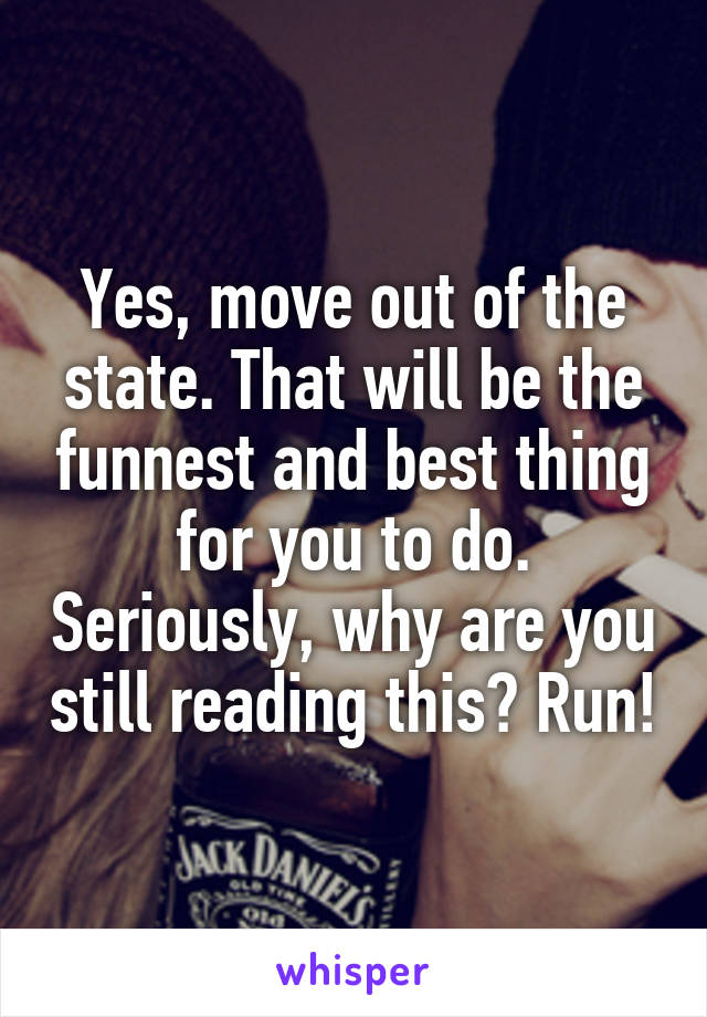Yes, move out of the state. That will be the funnest and best thing for you to do. Seriously, why are you still reading this? Run!