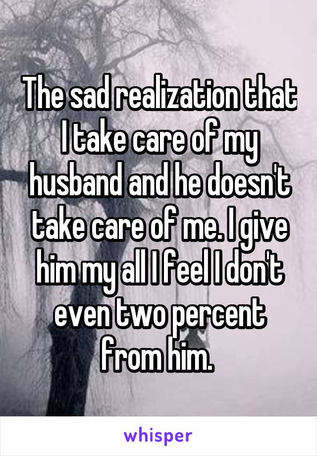 The sad realization that I take care of my husband and he doesn't take care of me. I give him my all I feel I don't even two percent from him. 