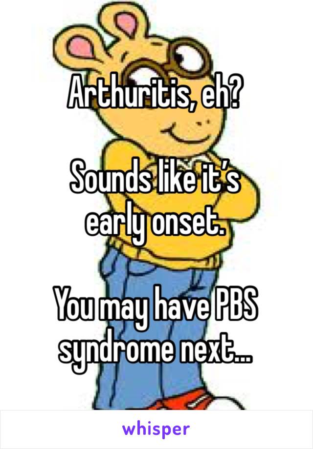 Arthuritis, eh?

Sounds like it’s early onset. 

You may have PBS syndrome next...
