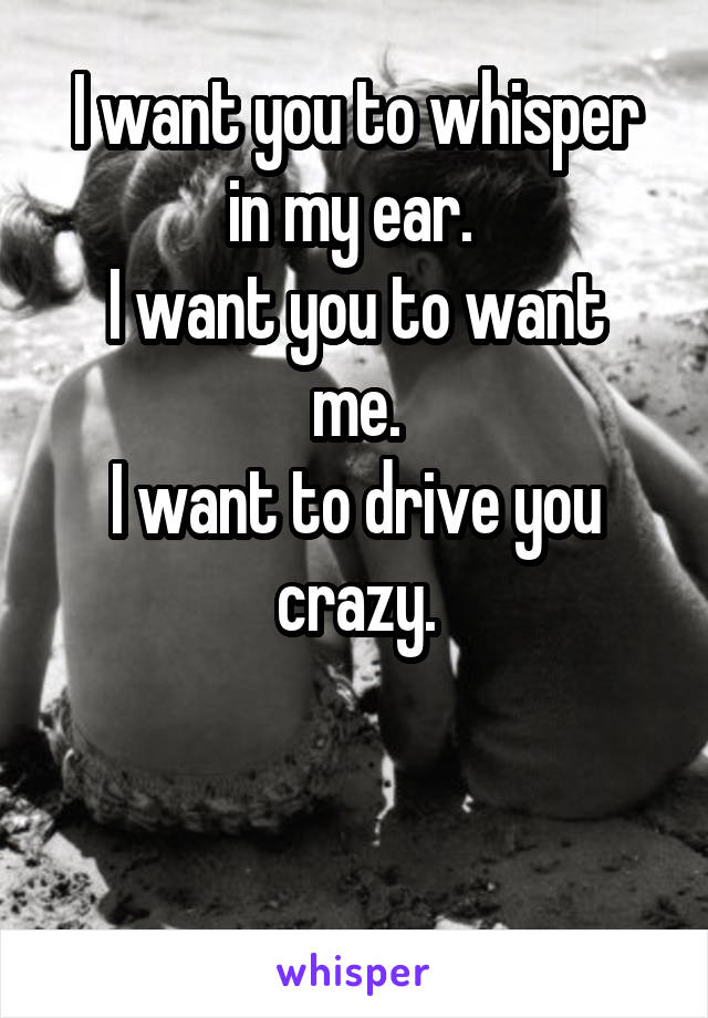 I want you to whisper in my ear. 
I want you to want me.
I want to drive you crazy.


