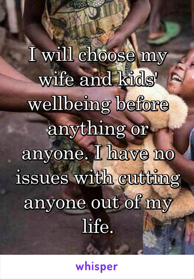 I will choose my wife and kids' wellbeing before anything or anyone. I have no issues with cutting anyone out of my life.