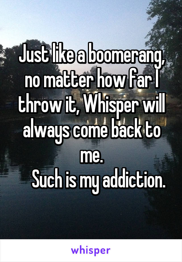 Just like a boomerang, no matter how far I throw it, Whisper will always come back to
me.
    Such is my addiction.
