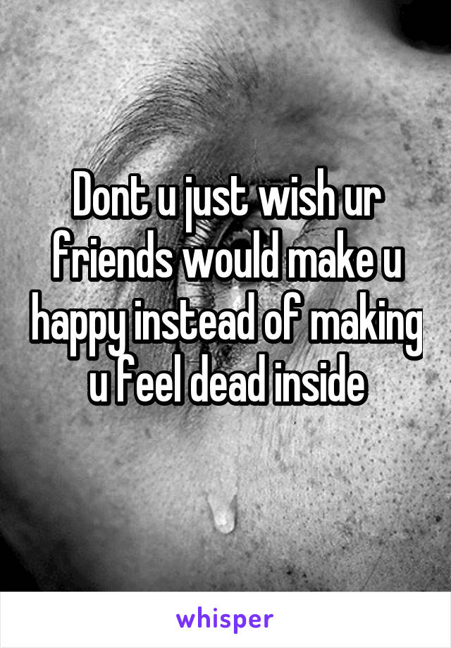 Dont u just wish ur friends would make u happy instead of making u feel dead inside
