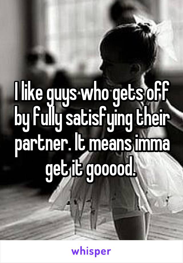 I like guys who gets off by fully satisfying their partner. It means imma get it gooood. 