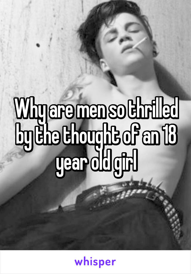 Why are men so thrilled by the thought of an 18 year old girl