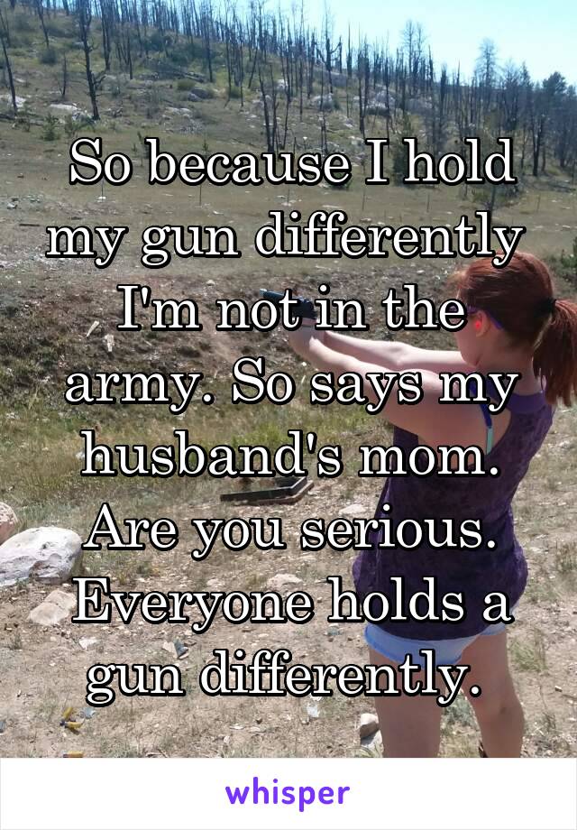 So because I hold my gun differently  I'm not in the army. So says my husband's mom. Are you serious. Everyone holds a gun differently. 