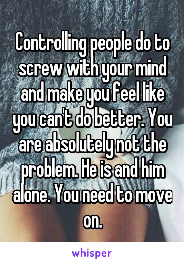Controlling people do to screw with your mind and make you feel like you can't do better. You are absolutely not the problem. He is and him alone. You need to move on.