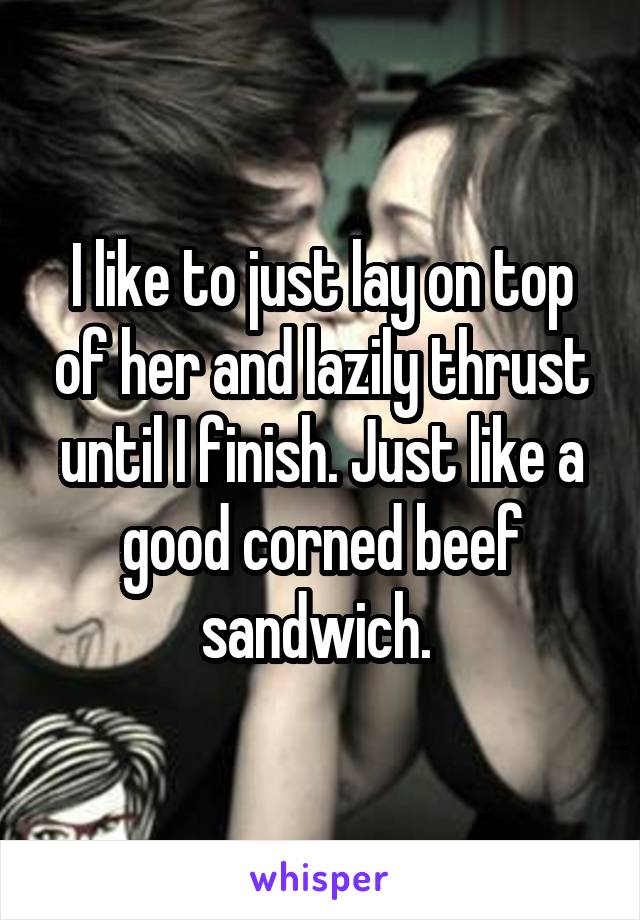I like to just lay on top of her and lazily thrust until I finish. Just like a good corned beef sandwich. 