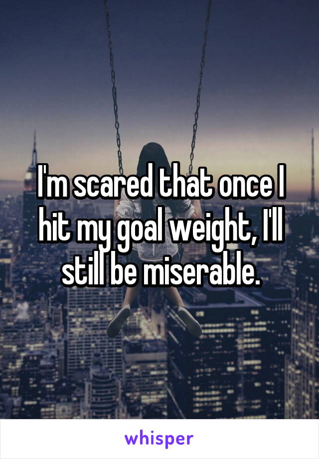 I'm scared that once I hit my goal weight, I'll still be miserable.