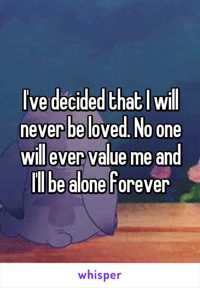 I've decided that I will never be loved. No one will ever value me and I'll be alone forever