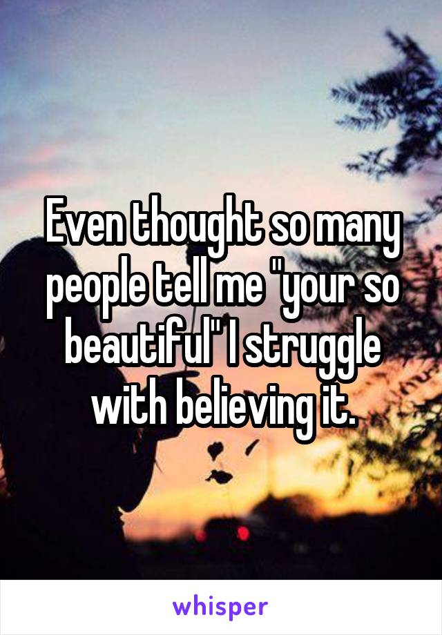 Even thought so many people tell me "your so beautiful" I struggle with believing it.