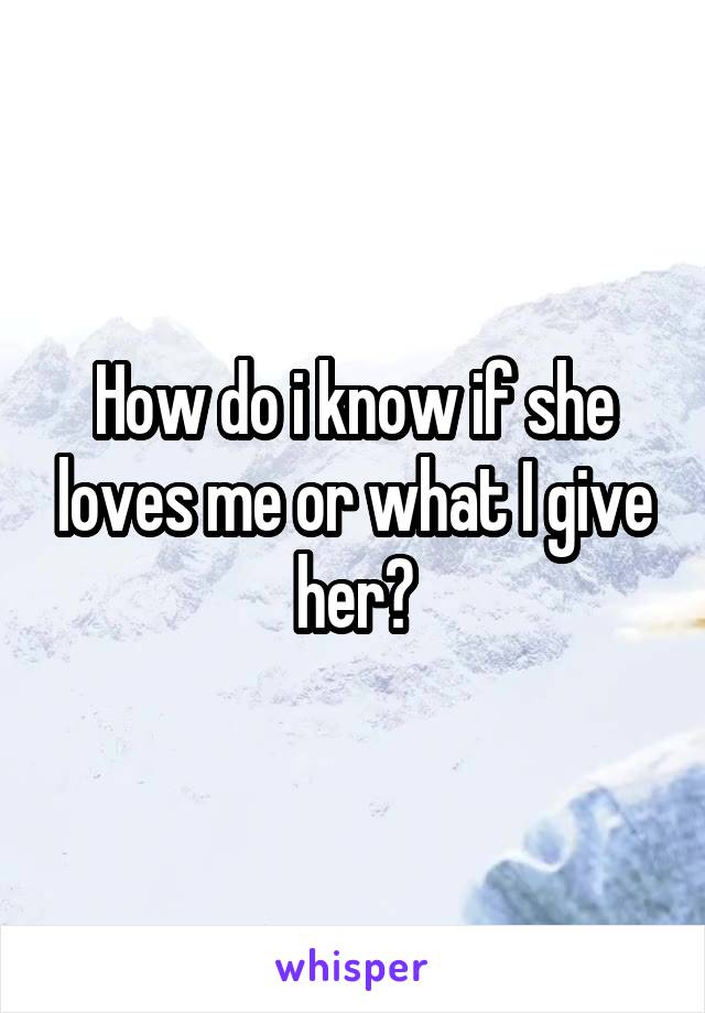 How do i know if she loves me or what I give her?