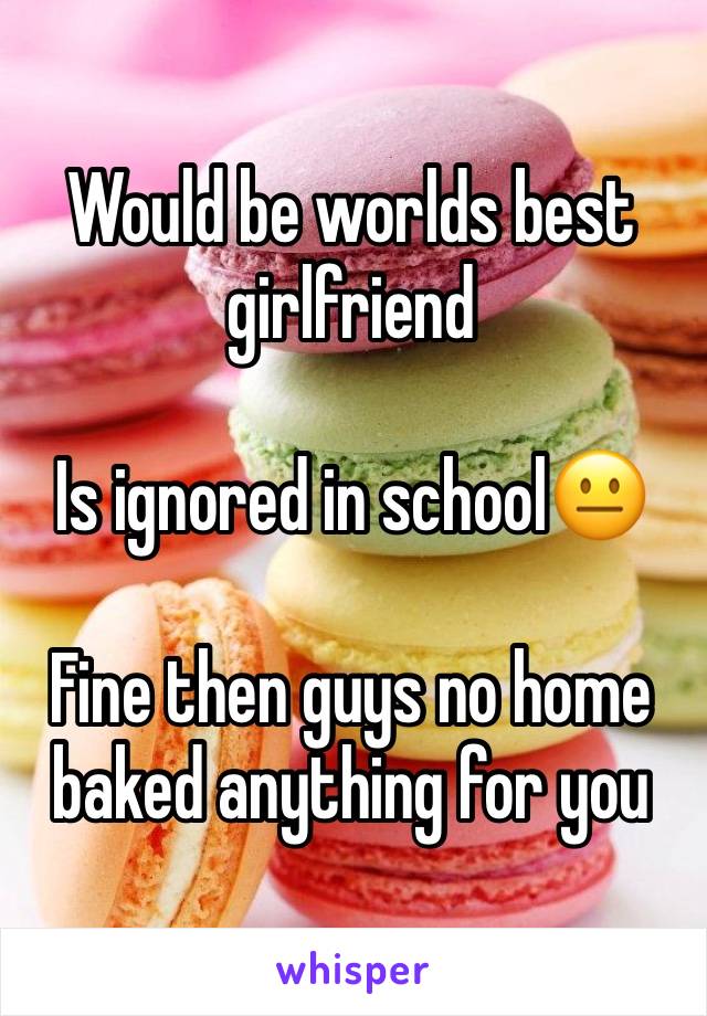 Would be worlds best girlfriend 

Is ignored in school😐

Fine then guys no home baked anything for you