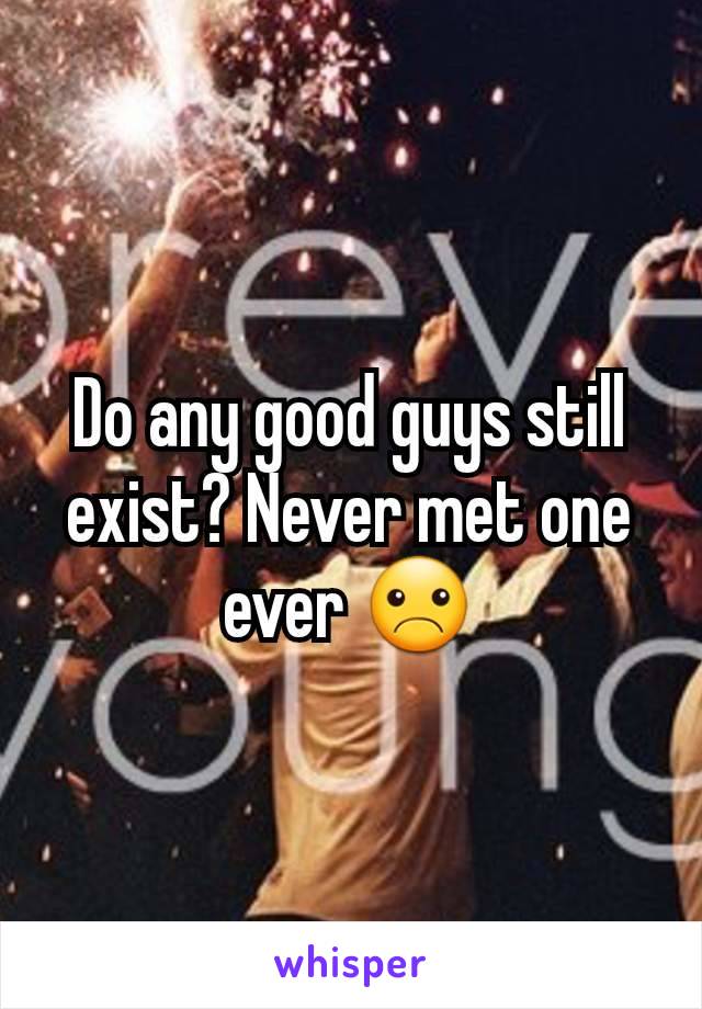 Do any good guys still exist? Never met one ever ☹