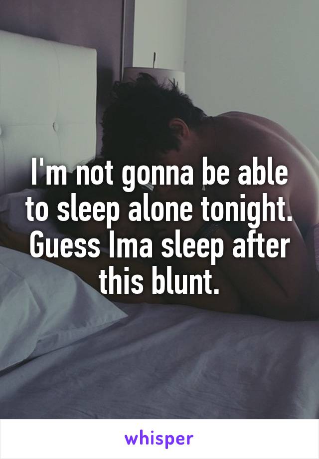 I'm not gonna be able to sleep alone tonight. Guess Ima sleep after this blunt.