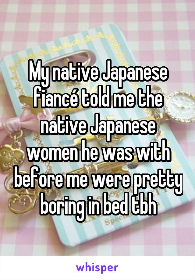 My native Japanese fiancé told me the native Japanese women he was with before me were pretty boring in bed tbh