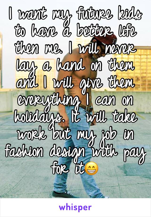 I want my future kids to have a better life then me. I will never lay a hand on them and I will give them everything I can on holidays. It will take work but my job in fashion design with pay for it😁