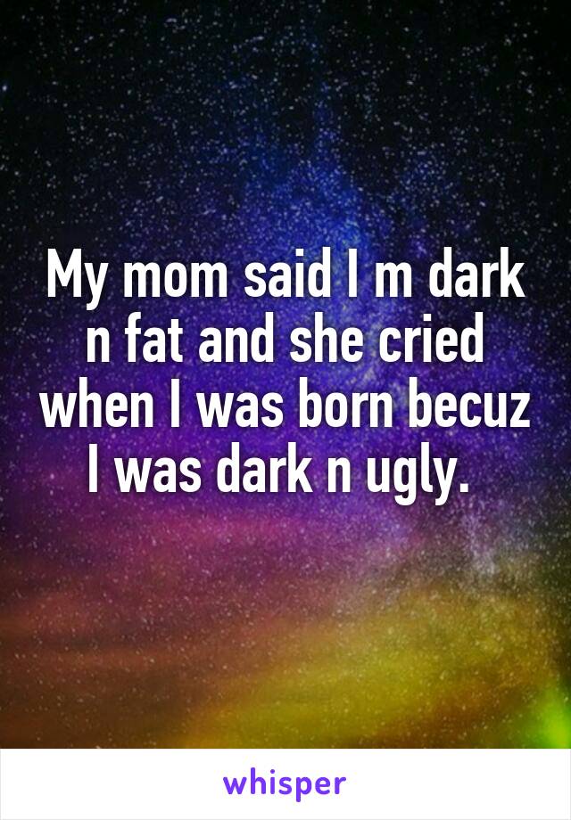 My mom said I m dark n fat and she cried when I was born becuz I was dark n ugly. 
