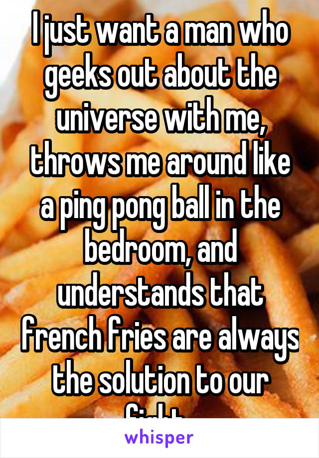 I just want a man who geeks out about the universe with me, throws me around like a ping pong ball in the bedroom, and understands that french fries are always the solution to our fight. 