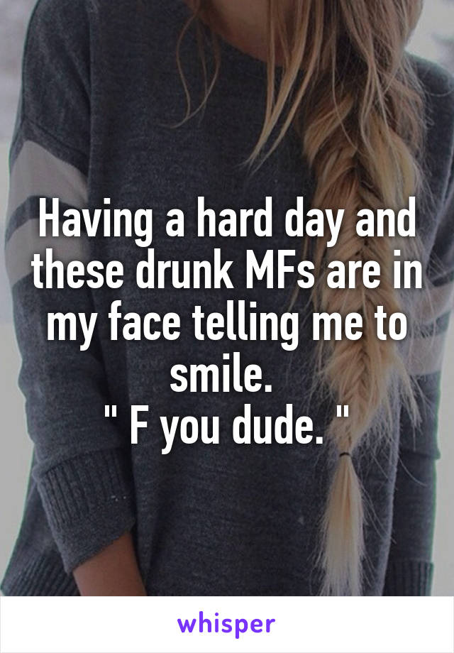 Having a hard day and these drunk MFs are in my face telling me to smile. 
" F you dude. "