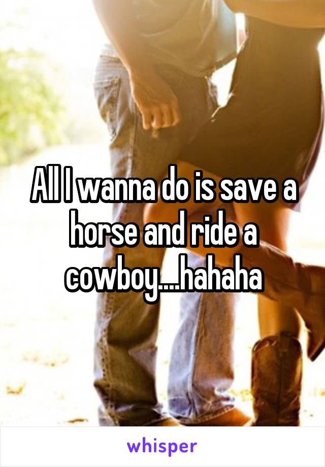 All I wanna do is save a horse and ride a cowboy....hahaha