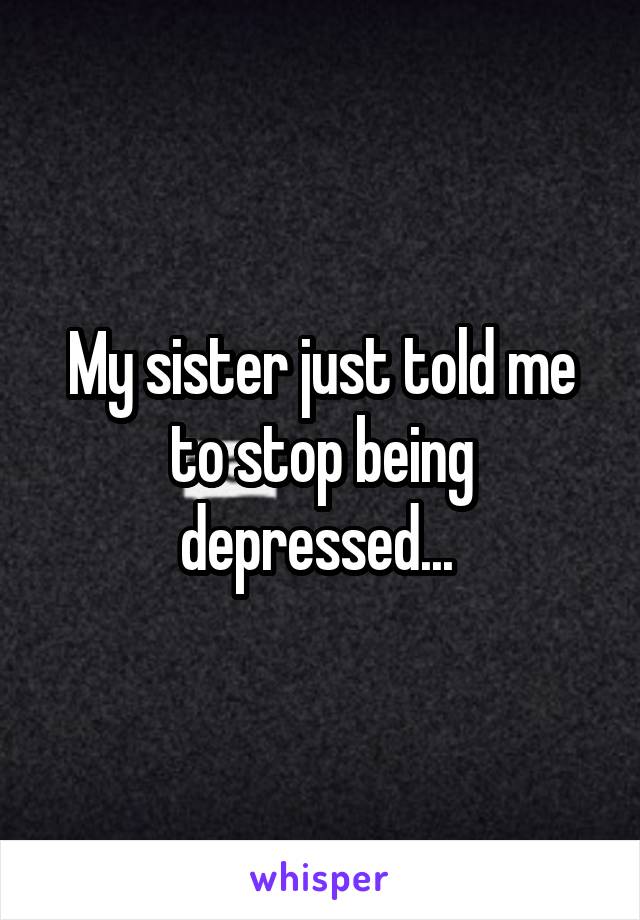 My sister just told me to stop being depressed... 